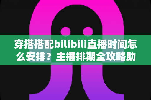 穿搭搭配bilibili直播时间怎么安排？主播排期全攻略助你流量翻倍