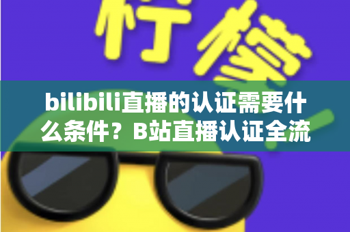 bilibili直播的认证需要什么条件？B站直播认证全流程详解与实用指南