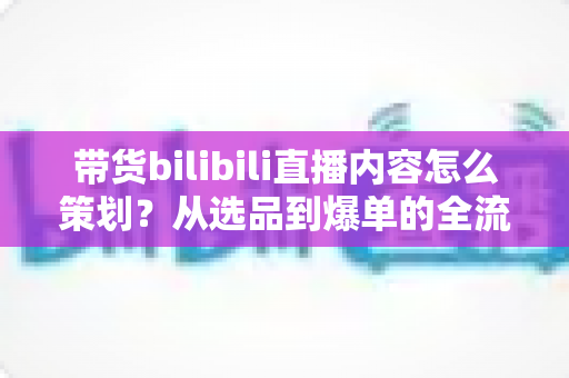 带货bilibili直播内容怎么策划？从选品到爆单的全流程实操指南