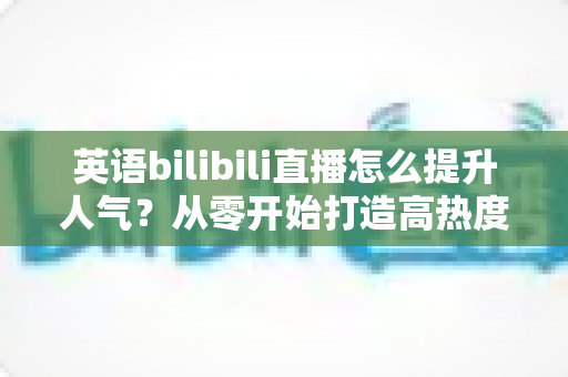 英语bilibili直播怎么提升人气?从零开始打造高热度英语直播间的完整指南 英语bilibili直播怎么提升人气?从零开始打造高热度英语直播间的完整指南