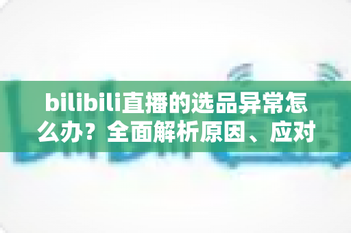 bilibili直播的选品异常怎么办?全面解析原因、应对策略与预防指南 bilibili直播的选品异常怎么办?全面解析原因、应对策略与预防指南