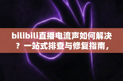 bilibili直播电流声如何解决？一站式排查与修复指南，让直播间音质瞬间提升