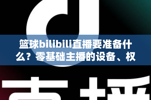 篮球bilibili直播要准备什么?零基础主播的设备、权限与内容一站式开播指南 篮球bilibili直播要准备什么?零基础主播的设备、权限与内容一站式开播指南