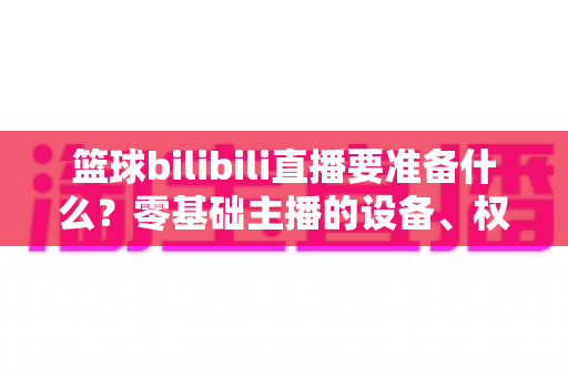 篮球bilibili直播要准备什么?零基础主播的设备、权限与内容一站式开播指南 篮球bilibili直播要准备什么?零基础主播的设备、权限与内容一站式开播指南