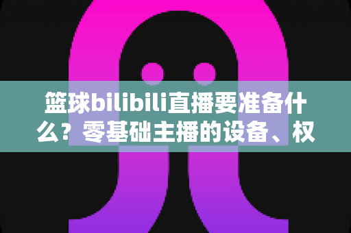 篮球bilibili直播要准备什么?零基础主播的设备、权限与内容一站式开播指南 篮球bilibili直播要准备什么?零基础主播的设备、权限与内容一站式开播指南