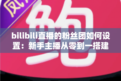 bilibili直播的粉丝团如何设置：新手主播从零到一搭建高粘性粉丝社群的完整运营指南