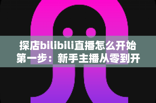 探店bilibili直播怎么开始第一步：新手主播从零到开播的完整实战指南