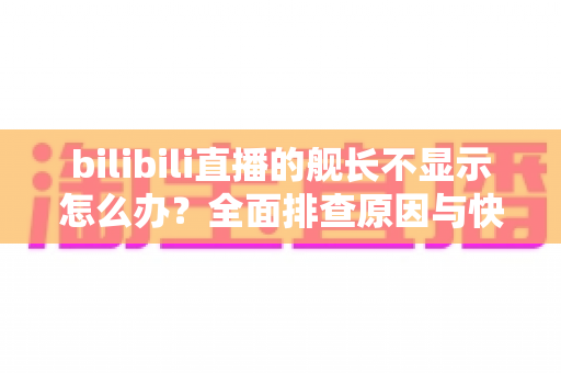 bilibili直播的舰长不显示怎么办？全面排查原因与快速解决方案指南