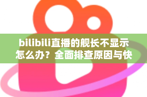 bilibili直播的舰长不显示怎么办？全面排查原因与快速解决方案指南