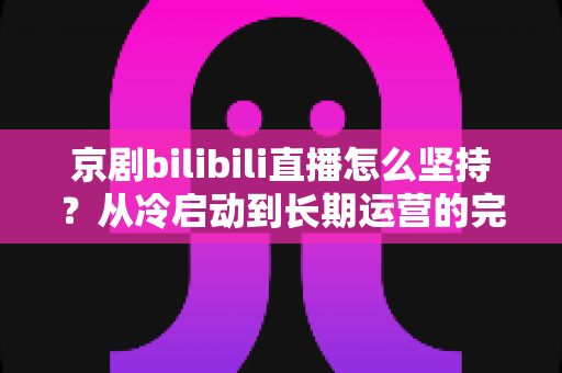 京剧bilibili直播怎么坚持？从冷启动到长期运营的完整实战指南