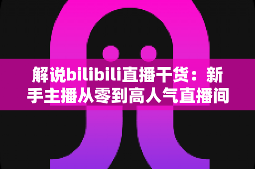 解说bilibili直播干货：新手主播从零到高人气直播间的完整实战指南