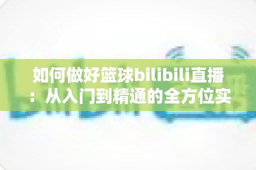 如何做好篮球bilibili直播：从入门到精通的全方位实战指南