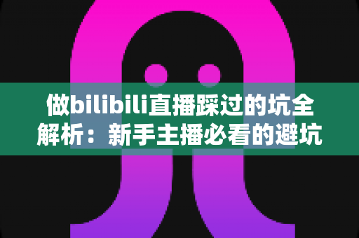 做bilibili直播踩过的坑全解析：新手主播必看的避坑指南与实战经验总结