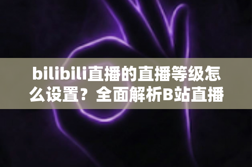 bilibili直播的直播等级怎么设置？全面解析B站直播等级体系与快速升级实用攻略