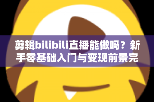 剪辑bilibili直播能做吗?新手零基础入门与变现前景完全指南 剪辑bilibili直播能做吗?新手零基础入门与变现前景完全指南