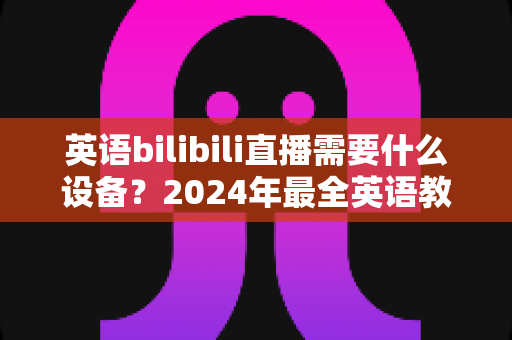 英语bilibili直播需要什么设备？2024年最全英语教学直播装备指南与避坑攻略