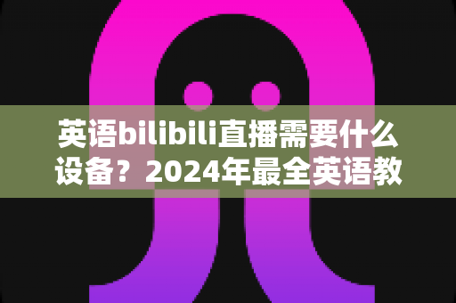 英语bilibili直播需要什么设备？2024年最全英语教学直播装备指南与避坑攻略