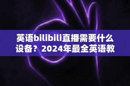 英语bilibili直播需要什么设备？2024年最全英语教学直播装备指南与避坑攻略