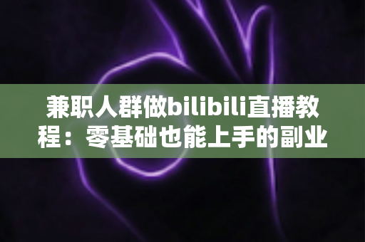 兼职人群做bilibili直播教程:零基础也能上手的副业变现全攻略 兼职人群做bilibili直播教程:零基础也能上手的副业变现全攻略
