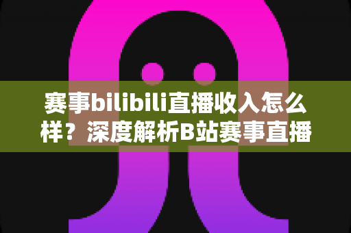 赛事bilibili直播收入怎么样?深度解析B站赛事直播的真实收益与赚钱潜力 赛事bilibili直播收入怎么样?深度解析B站赛事直播的真实收益与赚钱潜力