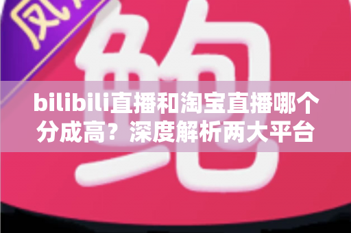 bilibili直播和淘宝直播哪个分成高?深度解析两大平台收益模式,助你选出最赚钱的直播赛道 bilibili直播和淘宝直播哪个分成高?深度解析两大平台收益模式,助你选出最赚钱的直播赛道