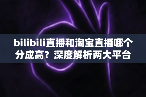 bilibili直播和淘宝直播哪个分成高?深度解析两大平台收益模式,助你选出最赚钱的直播赛道 bilibili直播和淘宝直播哪个分成高?深度解析两大平台收益模式,助你选出最赚钱的直播赛道