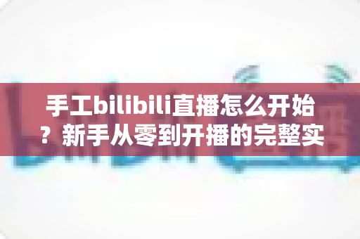 手工bilibili直播怎么开始?新手从零到开播的完整实战指南 手工bilibili直播怎么开始?新手从零到开播的完整实战指南