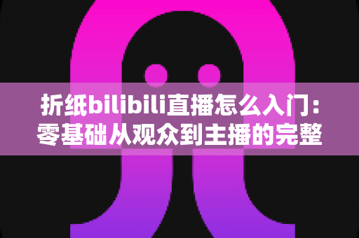 折纸bilibili直播怎么入门:零基础从观众到主播的完整上手指南 折纸bilibili直播怎么入门:零基础从观众到主播的完整上手指南