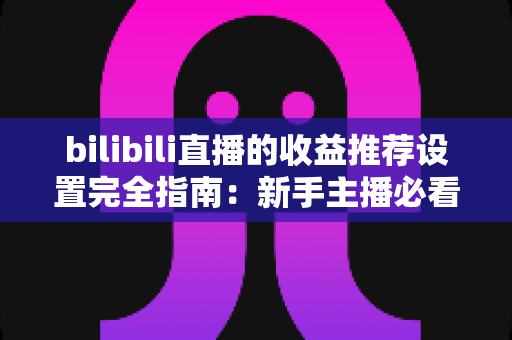 bilibili直播的收益推荐设置完全指南：新手主播必看的高效变现教程与优化策略