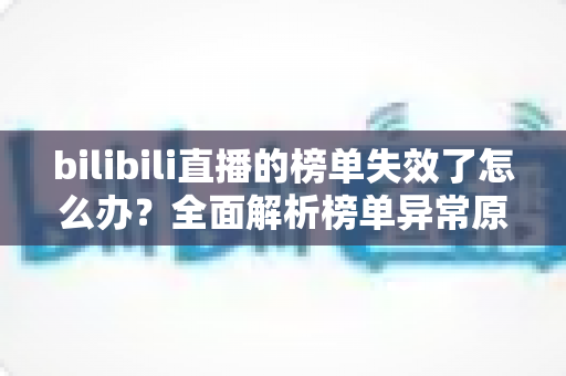 bilibili直播的榜单失效了怎么办？全面解析榜单异常原因与实用解决指南