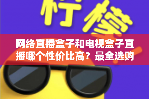 网络直播盒子和电视盒子直播哪个性价比高?最全选购对比指南帮你少花冤枉钱 网络直播盒子和电视盒子直播哪个性价比高?最全选购对比指南帮你少花冤枉钱
