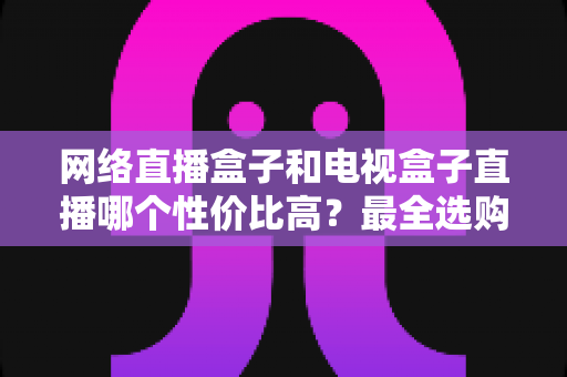 网络直播盒子和电视盒子直播哪个性价比高?最全选购对比指南帮你少花冤枉钱 网络直播盒子和电视盒子直播哪个性价比高?最全选购对比指南帮你少花冤枉钱