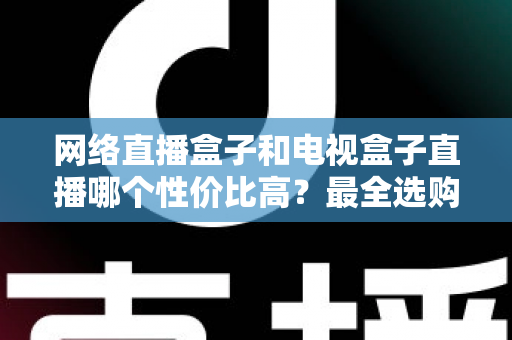 网络直播盒子和电视盒子直播哪个性价比高?最全选购对比指南帮你少花冤枉钱 网络直播盒子和电视盒子直播哪个性价比高?最全选购对比指南帮你少花冤枉钱