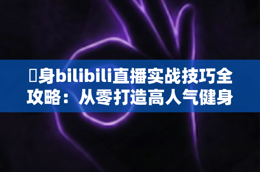 偩身bilibili直播实战技巧全攻略:从零打造高人气健身直播间的完整指南 偩身bilibili直播实战技巧全攻略:从零打造高人气健身直播间的完整指南