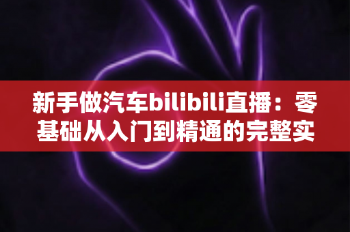 新手做汽车bilibili直播：零基础从入门到精通的完整实战攻略