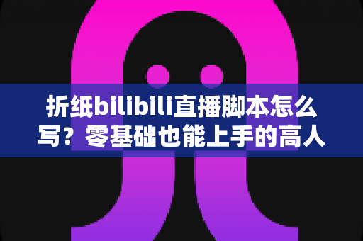 折纸bilibili直播脚本怎么写？零基础也能上手的高人气直播脚本撰写全攻略