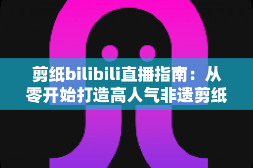 剪纸bilibili直播指南：从零开始打造高人气非遗剪纸直播间的完整攻略