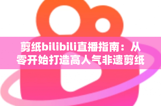 剪纸bilibili直播指南：从零开始打造高人气非遗剪纸直播间的完整攻略