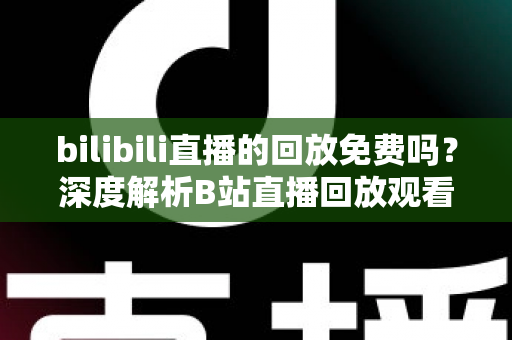 bilibili直播的回放免费吗？深度解析B站直播回放观看规则、限制条件与实用技巧