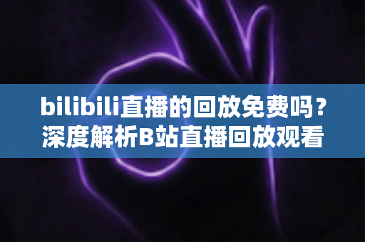 bilibili直播的回放免费吗？深度解析B站直播回放观看规则、限制条件与实用技巧