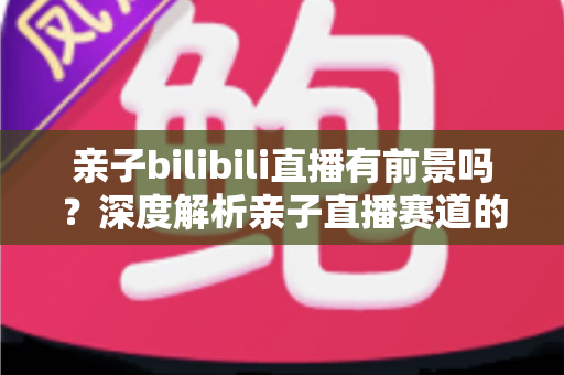 亲子bilibili直播有前景吗?深度解析亲子直播赛道的发展潜力、变现路径与运营实战指南 亲子bilibili直播有前景吗?深度解析亲子直播赛道的发展潜力、变现路径与运营实战指南