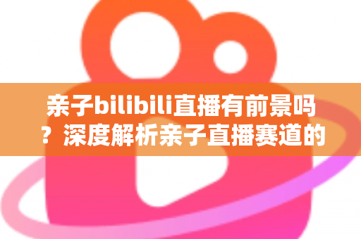 亲子bilibili直播有前景吗?深度解析亲子直播赛道的发展潜力、变现路径与运营实战指南 亲子bilibili直播有前景吗?深度解析亲子直播赛道的发展潜力、变现路径与运营实战指南