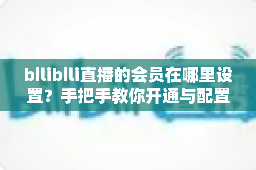 bilibili直播的会员在哪里设置？手把手教你开通与配置B站直播大航海会员功能全攻略