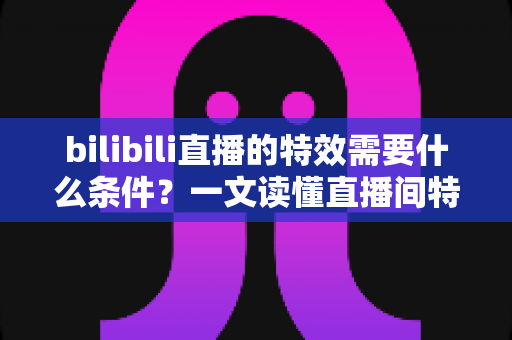 bilibili直播的特效需要什么条件？一文读懂直播间特效的开通门槛与搭建全攻略