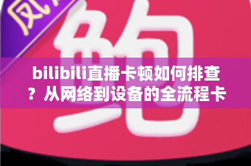 bilibili直播卡顿如何排查?从网络到设备的全流程卡顿诊断与优化指南 bilibili直播卡顿如何排查?从网络到设备的全流程卡顿诊断与优化指南