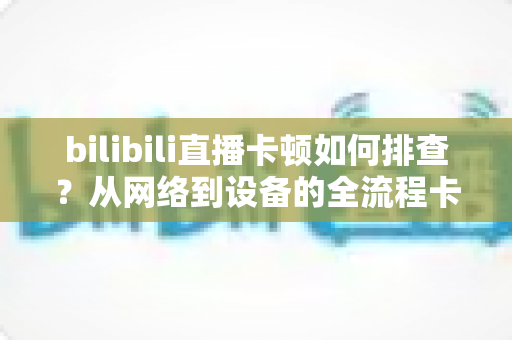 bilibili直播卡顿如何排查?从网络到设备的全流程卡顿诊断与优化指南 bilibili直播卡顿如何排查?从网络到设备的全流程卡顿诊断与优化指南