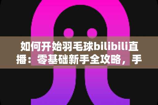 如何开始羽毛球bilibili直播：零基础新手全攻略，手把手教你快速开播涨粉