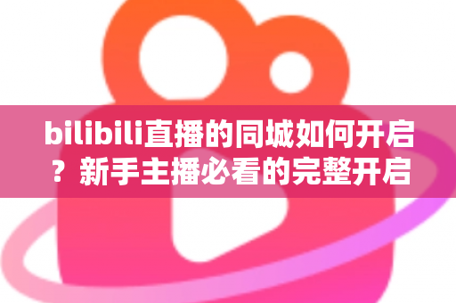 bilibili直播的同城如何开启?新手主播必看的完整开启教程与实用指南 bilibili直播的同城如何开启?新手主播必看的完整开启教程与实用指南