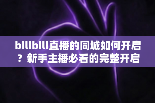 bilibili直播的同城如何开启?新手主播必看的完整开启教程与实用指南 bilibili直播的同城如何开启?新手主播必看的完整开启教程与实用指南