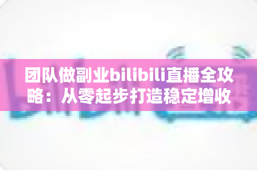 团队做副业bilibili直播全攻略：从零起步打造稳定增收的直播项目实战指南